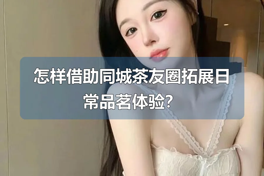 怎样借助同城茶友圈拓展日常品茗体验？